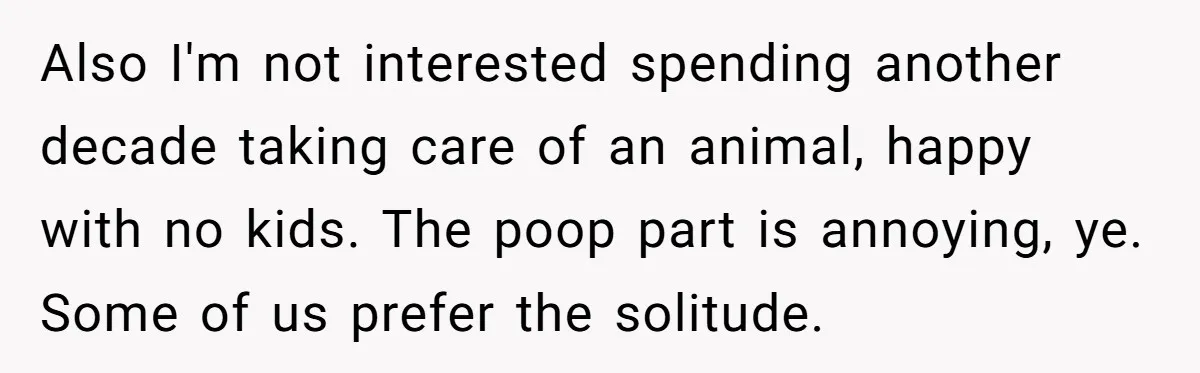 Also I'm not interested spending another decade taking care of an animal, happy with no kids. The poop part is annoying, ye. Some of us prefer the solitude.