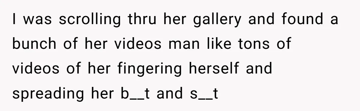 I was scrolling thru her gallery and found a bunch of her videos man like tons of videos of her fingering herself and spreading her b__t and s__t