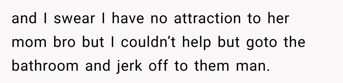 and I swear I have no attraction to her mom bro but I couldn’t help but goto the bathroom and jerk off to them man.