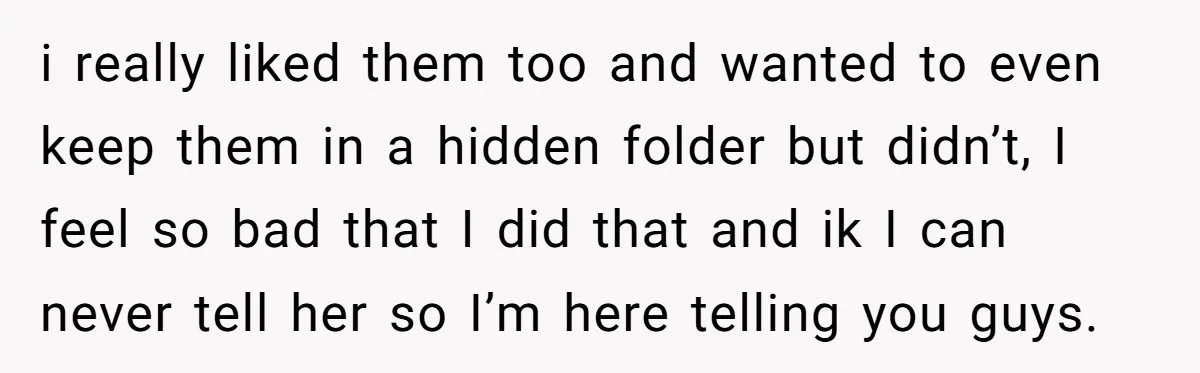 i really liked them too and wanted to even keep them in a hidden folder but didn’t, I feel so bad that I did that and ik I can never...