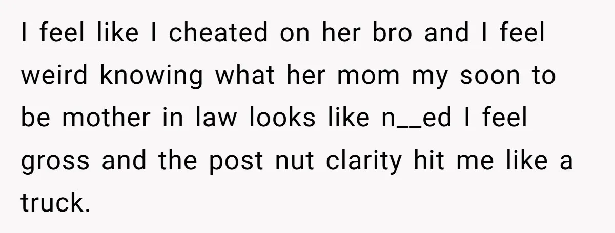 I feel like I cheated on her bro and I feel weird knowing what her mom my soon to be mother in law looks like n__ed I feel gross and...