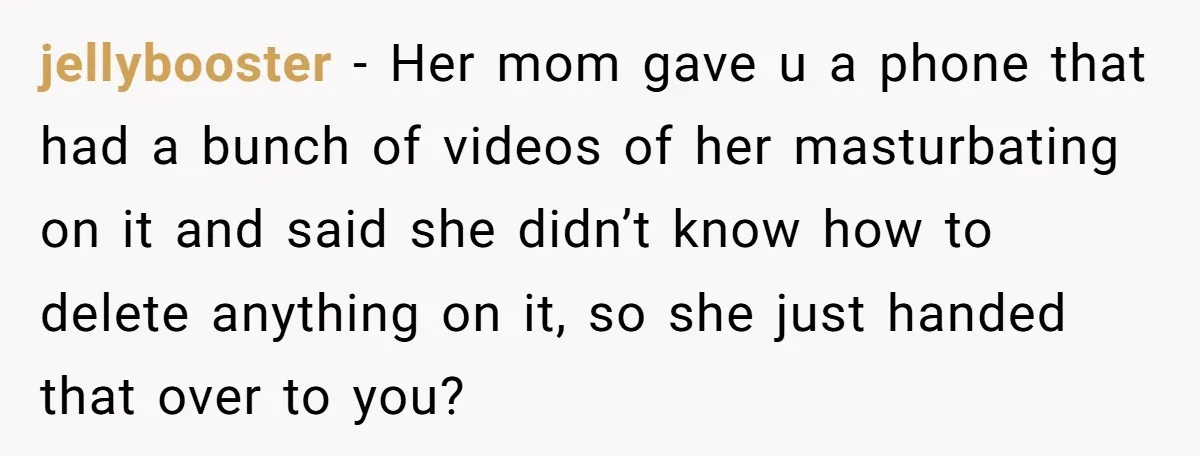 jellybooster − Her mom gave u a phone that had a bunch of videos of her masturbating on it and said she didn’t know how to delete anything on it,...