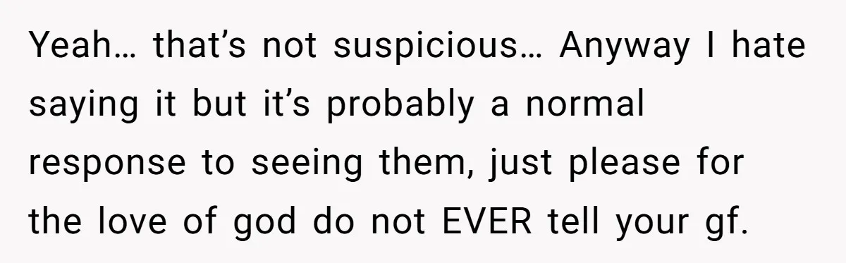 Yeah… that’s not suspicious… Anyway I hate saying it but it’s probably a normal response to seeing them, just please for the love of god do not EVER tell your...