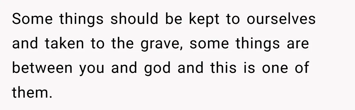Some things should be kept to ourselves and taken to the grave, some things are between you and god and this is one of them.