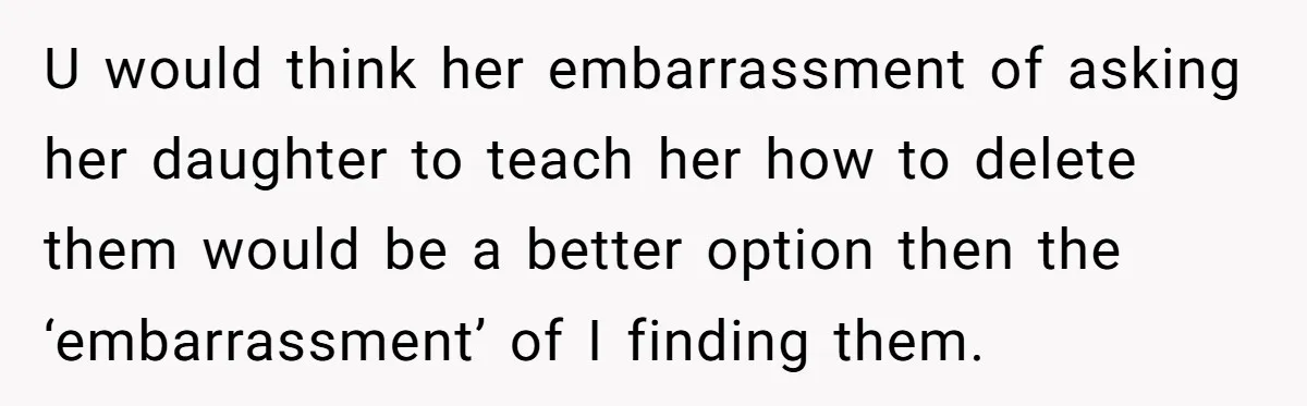 U would think her embarrassment of asking her daughter to teach her how to delete them would be a better option then the ‘embarrassment’ of I finding them.