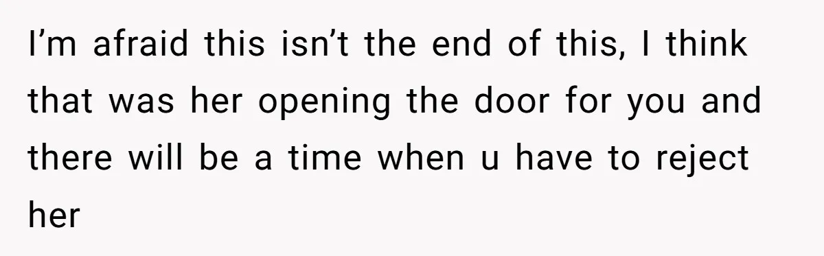I’m afraid this isn’t the end of this, I think that was her opening the door for you and there will be a time when u have to reject her