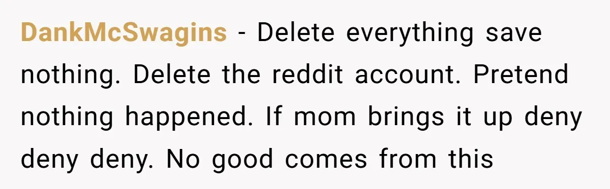 DankMcSwagins − Delete everything save nothing. Delete the reddit account. Pretend nothing happened. If mom brings it up deny deny deny. No good comes from this