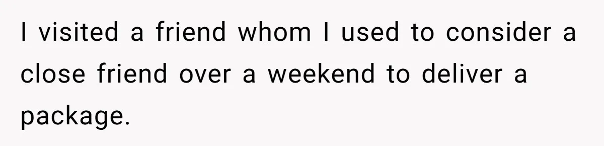 I visited a friend whom I used to consider a close friend over a weekend to deliver a package.