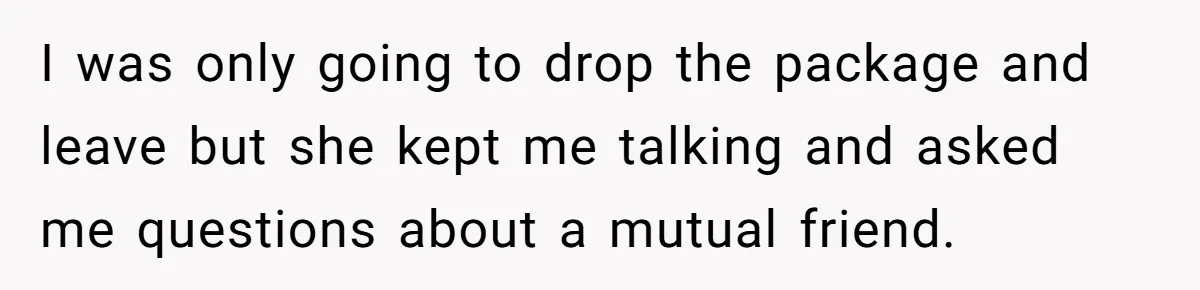 I was only going to drop the package and leave but she kept me talking and asked me questions about a mutual friend.