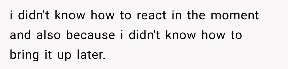 i didn't know how to react in the moment and also because i didn't know how to bring it up later.