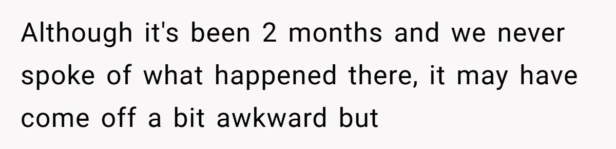Although it's been 2 months and we never spoke of what happened there, it may have come off a bit awkward but