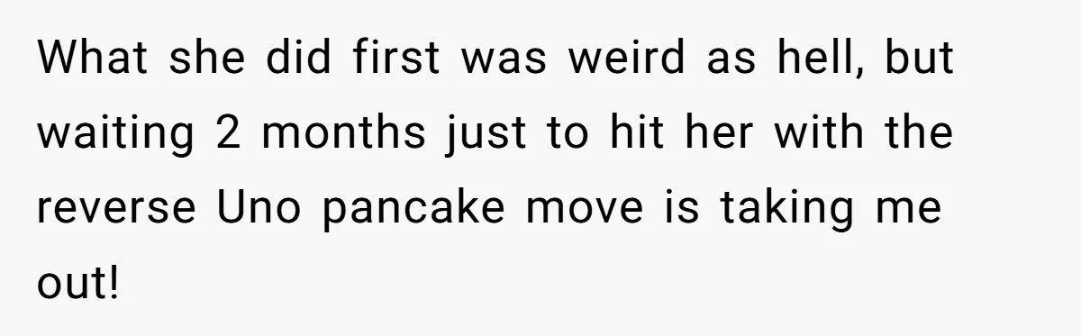 What she did first was weird as hell, but waiting 2 months just to hit her with the reverse Uno pancake move is taking me out!