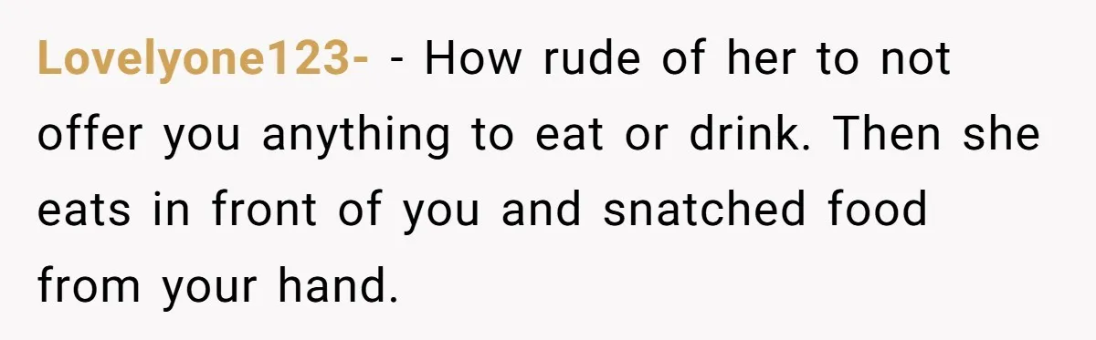 Lovelyone123- − How rude of her to not offer you anything to eat or drink. Then she eats in front of you and snatched food from your hand.