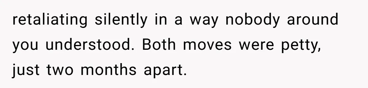 retaliating silently in a way nobody around you understood. Both moves were petty, just two months apart.