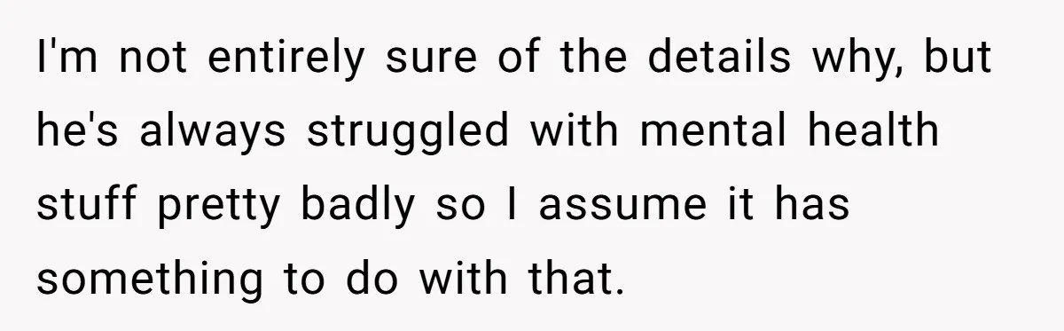 I'm not entirely sure of the details why, but he's always struggled with mental health stuff pretty badly so I assume it has something to do with that.