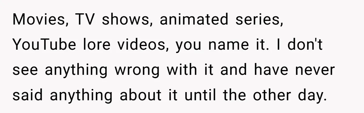Movies, TV shows, animated series, YouTube lore videos, you name it. I don't see anything wrong with it and have never said anything about it until the other day.