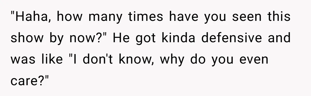 "Haha, how many times have you seen this show by now?" He got kinda defensive and was like "I don't know, why do you even care?"