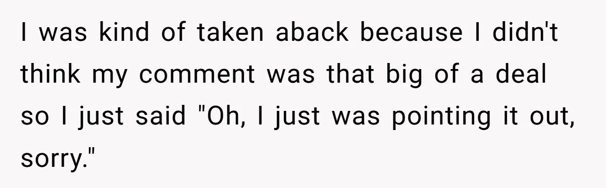 I was kind of taken aback because I didn't think my comment was that big of a deal so I just said "Oh, I just was pointing it out, sorry."
