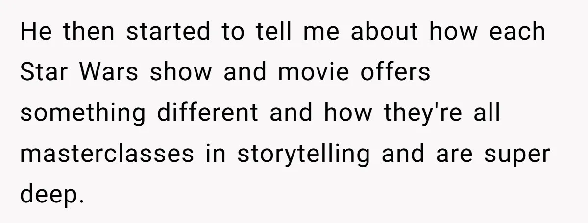 He then started to tell me about how each Star Wars show and movie offers something different and how they're all masterclasses in storytelling and are super deep.