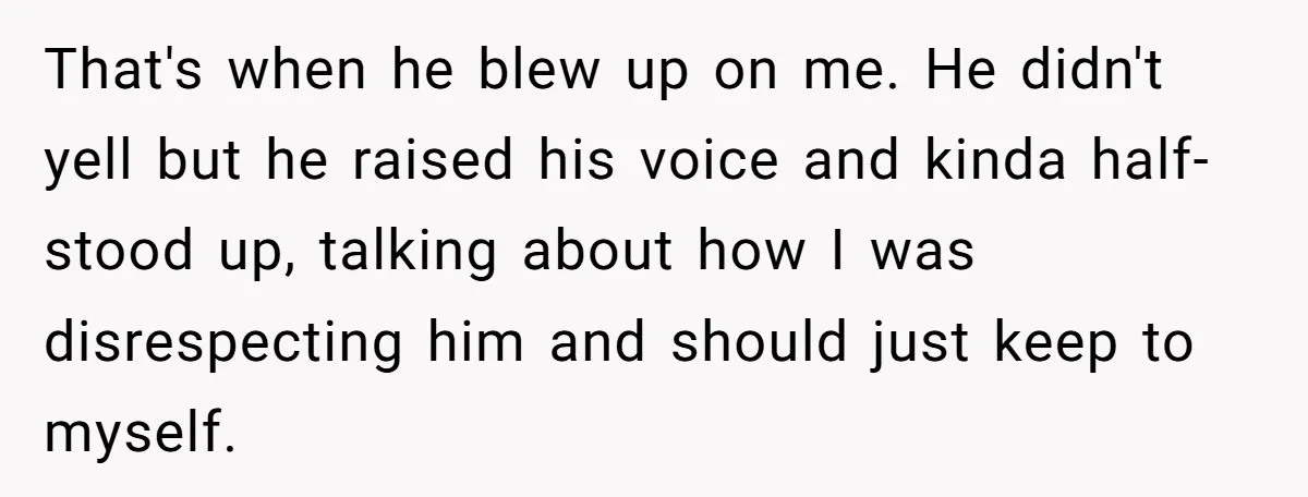 That's when he blew up on me. He didn't yell but he raised his voice and kinda half-stood up, talking about how I was disrespecting him and should just keep...