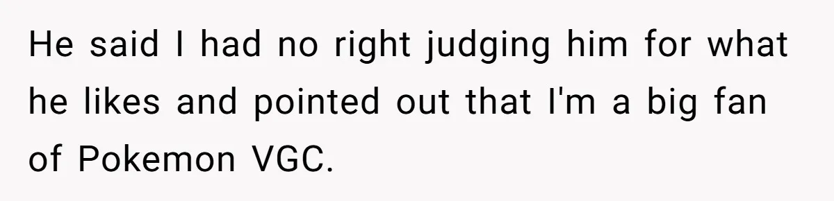 He said I had no right judging him for what he likes and pointed out that I'm a big fan of Pokemon VGC.