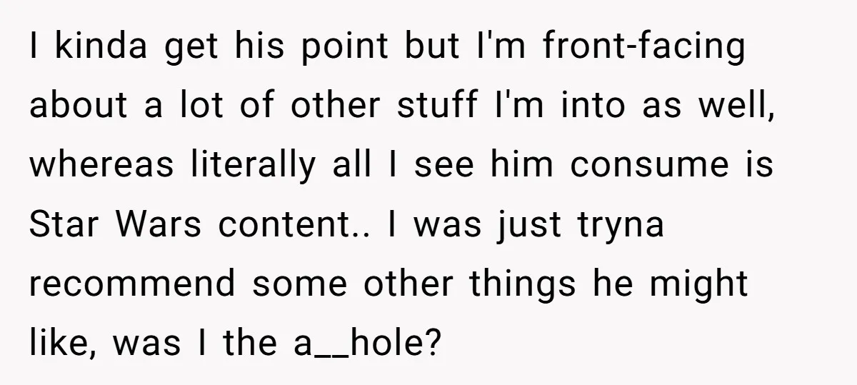 I kinda get his point but I'm front-facing about a lot of other stuff I'm into as well, whereas literally all I see him consume is Star Wars content.. I...