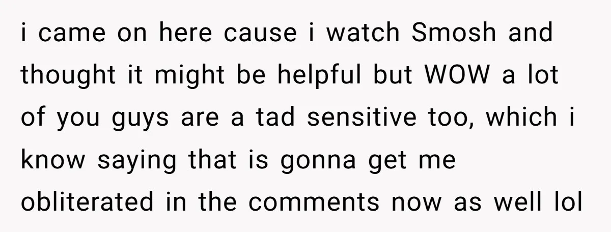 i came on here cause i watch Smosh and thought it might be helpful but WOW a lot of you guys are a tad sensitive too, which i know saying...
