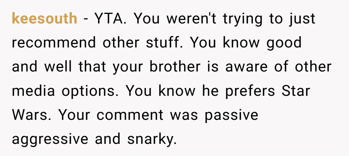 keesouth − YTA. You weren't trying to just recommend other stuff. You know good and well that your brother is aware of other media options. You know he prefers Star...