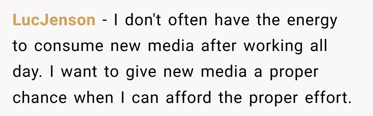 LucJenson − I don't often have the energy to consume new media after working all day. I want to give new media a proper chance when I can afford the...