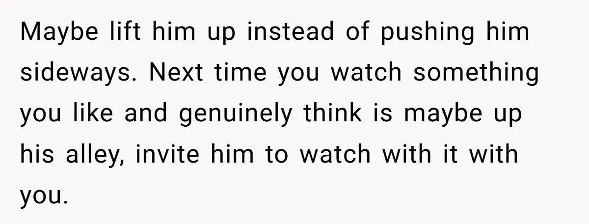 Maybe lift him up instead of pushing him sideways. Next time you watch something you like and genuinely think is maybe up his alley, invite him to watch with it...