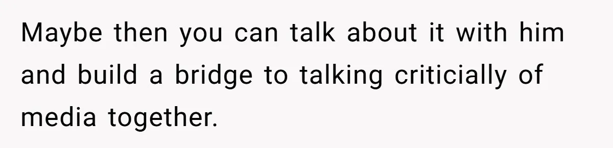 Maybe then you can talk about it with him and build a bridge to talking criticially of media together.