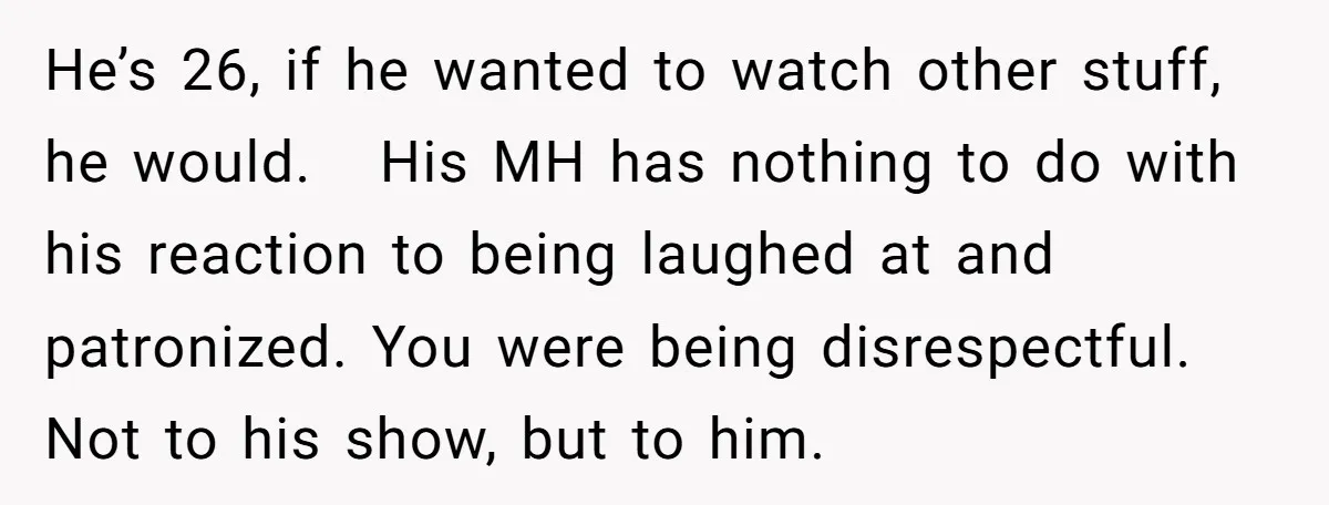 He’s 26, if he wanted to watch other stuff, he would. His MH has nothing to do with his reaction to being laughed at and patronized. You were being disrespectful....