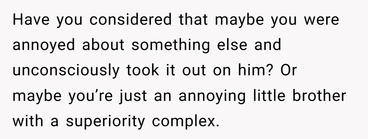 Have you considered that maybe you were annoyed about something else and unconsciously took it out on him? Or maybe you’re just an annoying little brother with a superiority complex.