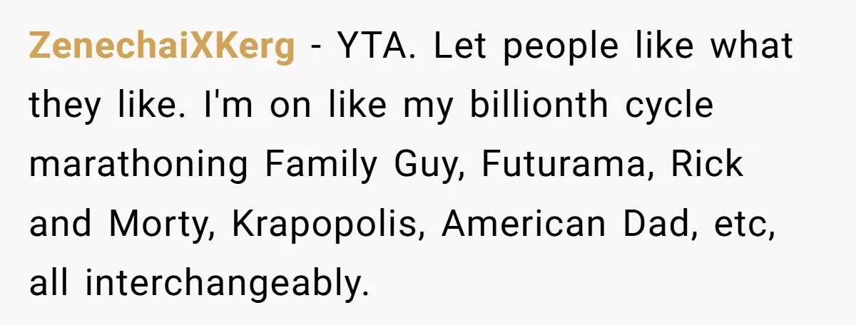 ZenechaiXKerg − YTA. Let people like what they like. I'm on like my billionth cycle marathoning Family Guy, Futurama, Rick and Morty, Krapopolis, American Dad, etc, all interchangeably.