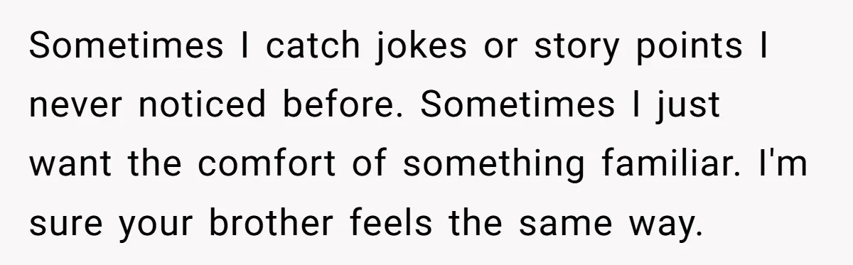 Sometimes I catch jokes or story points I never noticed before. Sometimes I just want the comfort of something familiar. I'm sure your brother feels the same way.