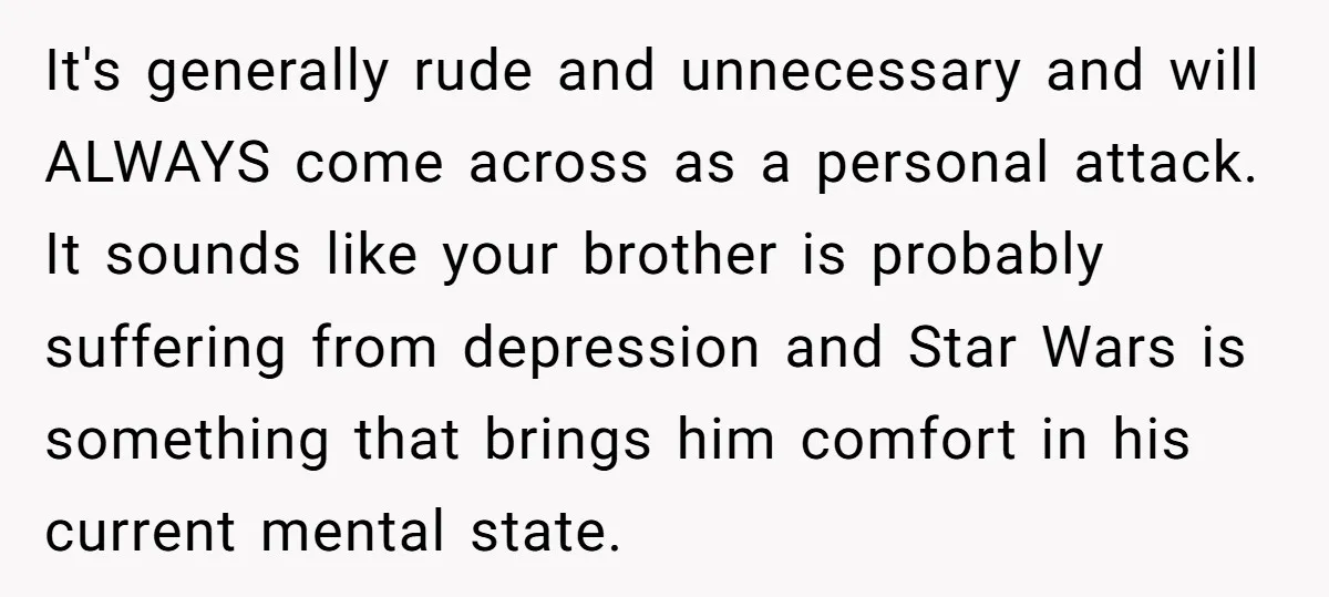 It's generally rude and unnecessary and will ALWAYS come across as a personal attack. It sounds like your brother is probably suffering from depression and Star Wars is something that...