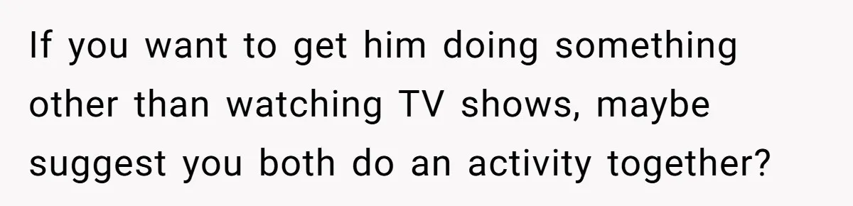 If you want to get him doing something other than watching TV shows, maybe suggest you both do an activity together?