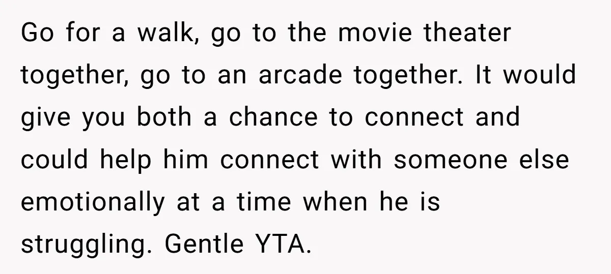 Go for a walk, go to the movie theater together, go to an arcade together. It would give you both a chance to connect and could help him connect with...