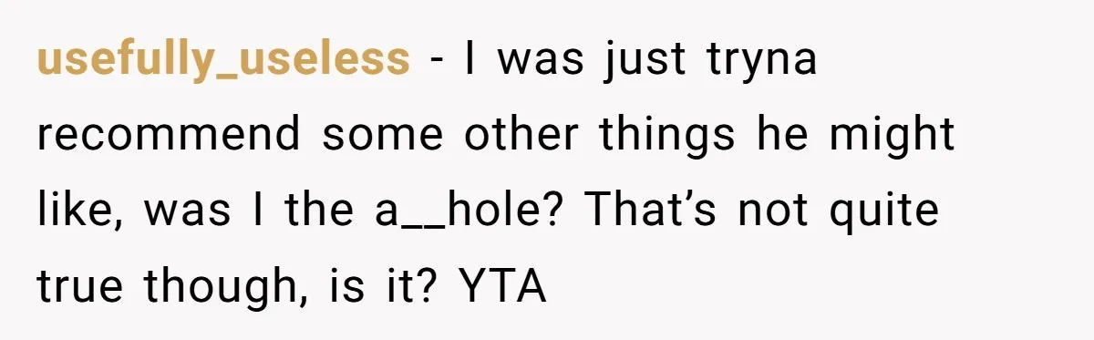 usefully_useless − I was just tryna recommend some other things he might like, was I the a__hole? That’s not quite true though, is it? YTA