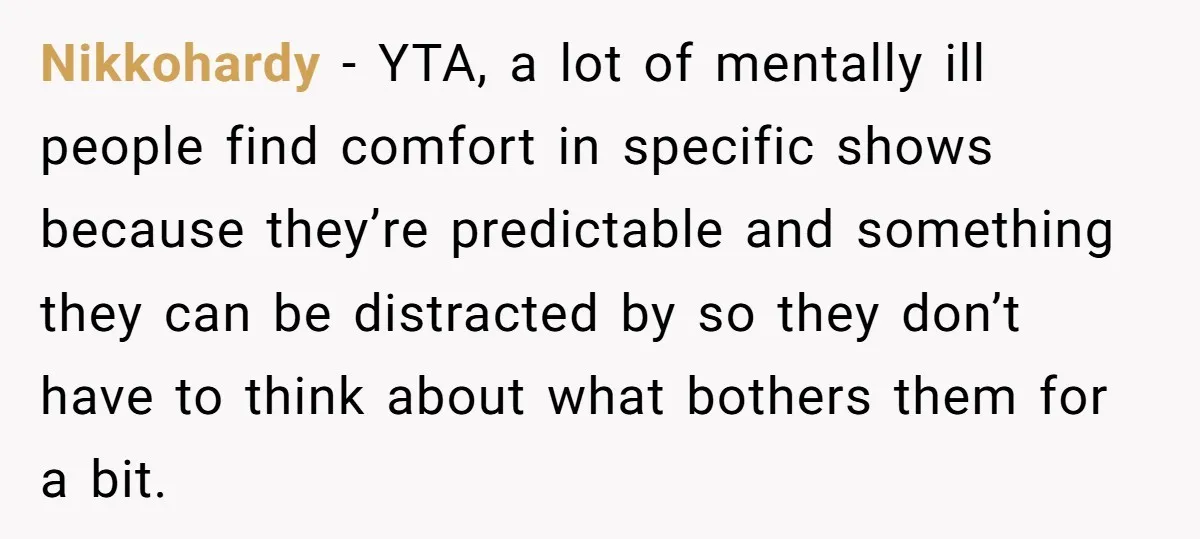 Nikkohardy − YTA, a lot of mentally ill people find comfort in specific shows because they’re predictable and something they can be distracted by so they don’t have to think...