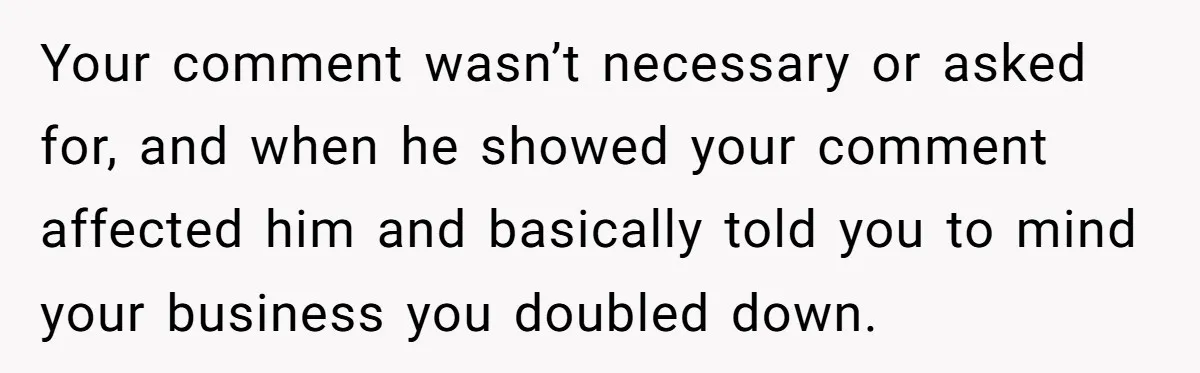 Your comment wasn’t necessary or asked for, and when he showed your comment affected him and basically told you to mind your business you doubled down.