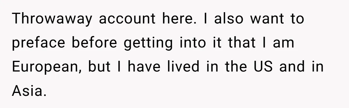 Throwaway account here. I also want to preface before getting into it that I am European, but I have lived in the US and in Asia.