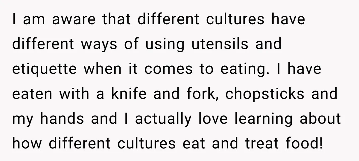 I am aware that different cultures have different ways of using utensils and etiquette when it comes to eating. I have eaten with a knife and fork, chopsticks and my...