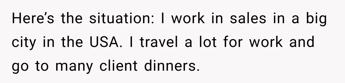 Here’s the situation: I work in sales in a big city in the USA. I travel a lot for work and go to many client dinners.