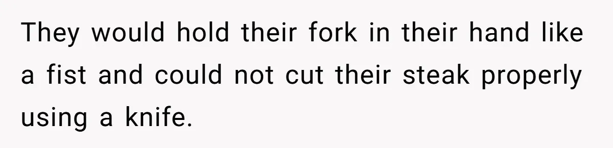 They would hold their fork in their hand like a fist and could not cut their steak properly using a knife.