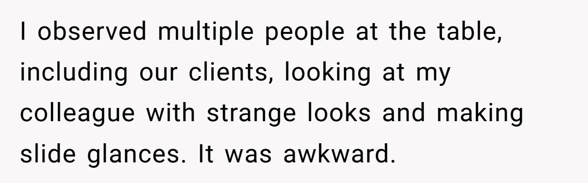 I observed multiple people at the table, including our clients, looking at my colleague with strange looks and making slide glances. It was awkward.