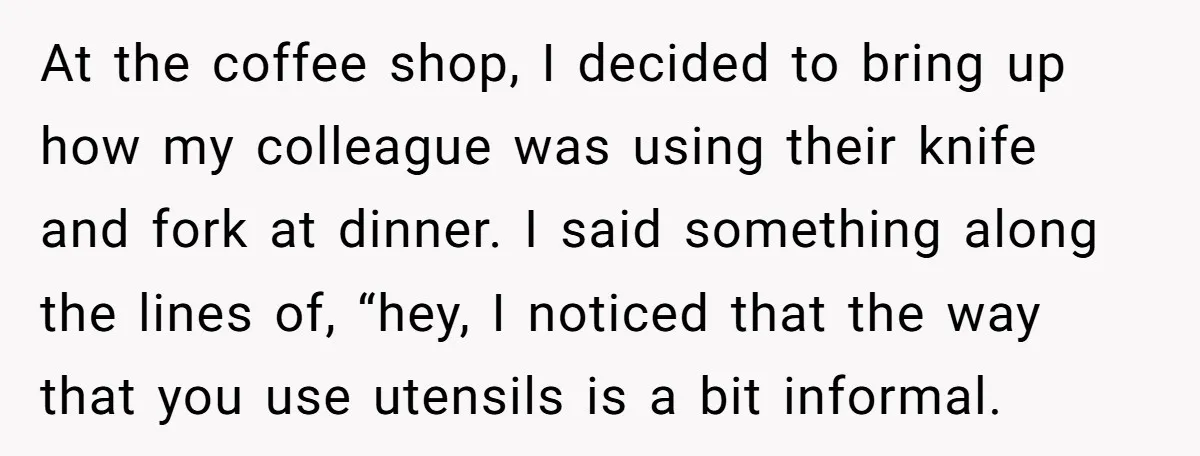 At the coffee shop, I decided to bring up how my colleague was using their knife and fork at dinner. I said something along the lines of, “hey, I noticed...