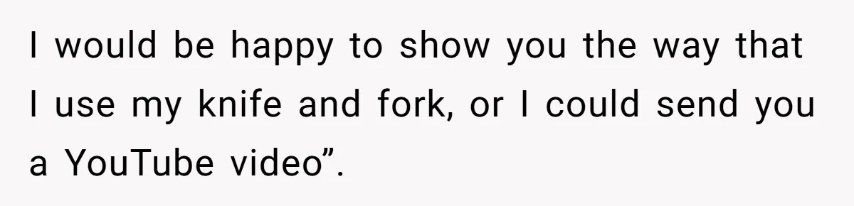 I would be happy to show you the way that I use my knife and fork, or I could send you a YouTube video”.
