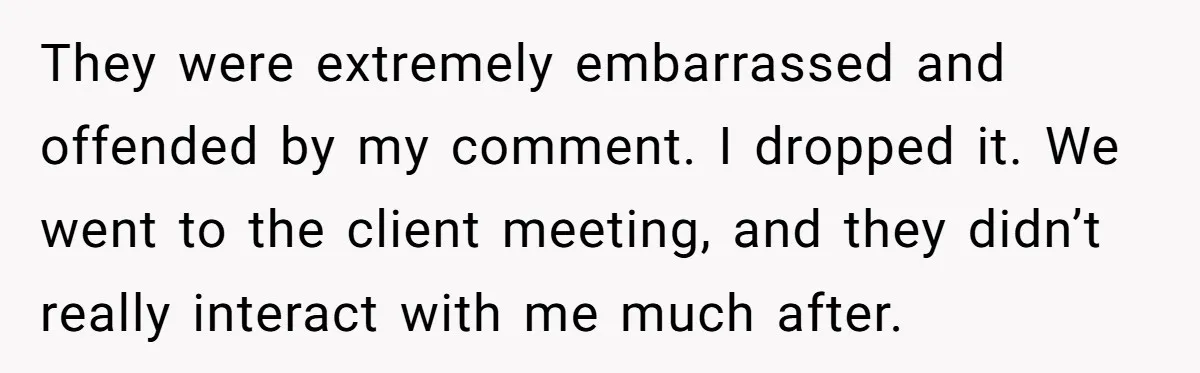 They were extremely embarrassed and offended by my comment. I dropped it. We went to the client meeting, and they didn’t really interact with me much after.