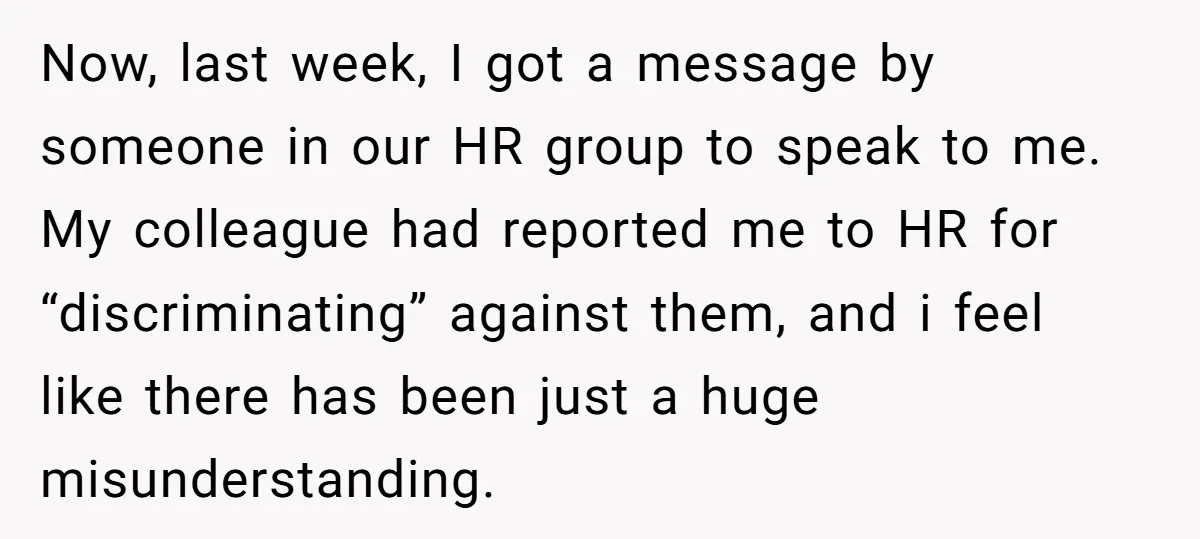 Now, last week, I got a message by someone in our HR group to speak to me. My colleague had reported me to HR for “discriminating” against them, and i...